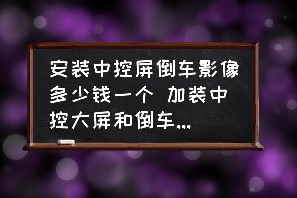 安裝中控屏倒車影像多少錢一個 加裝中控大屏和倒車影像要多少錢？