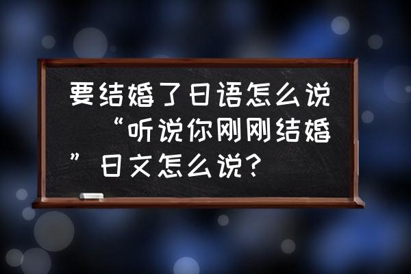 要結(jié)婚了日語怎么說(“聽說你剛剛結(jié)婚”日文怎么說？)