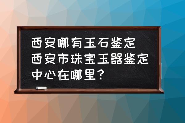西安哪有玉石鑒定 西安市珠寶玉器鑒定中心在哪里？