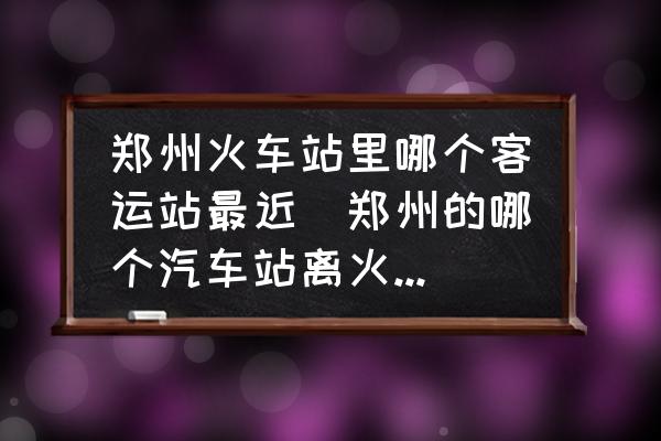 鄭州火車站里哪個客運站最近(鄭州的哪個汽車站離火車站最近？)