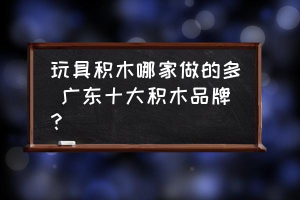 玩具積木哪家做的多 廣東十大積木品牌？