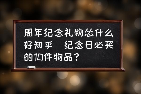 周年紀(jì)念禮物慫什么好知乎(紀(jì)念日必買的10件物品？)