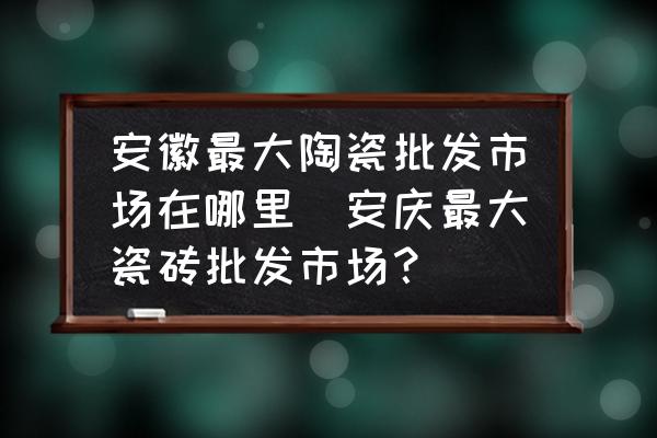 安徽最大陶瓷批發(fā)市場在哪里(安慶最大瓷磚批發(fā)市場？)