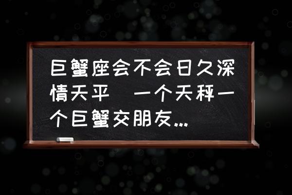 巨蟹座會不會日久深情天平(一個天秤一個巨蟹交朋友會長久嗎？)