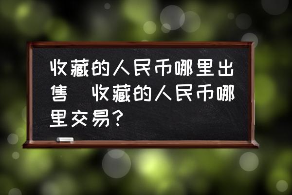 收藏的人民幣哪里出售(收藏的人民幣哪里交易？)