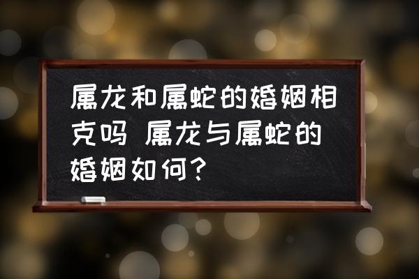 屬龍和屬蛇的婚姻相克嗎 屬龍與屬蛇的婚姻如何？
