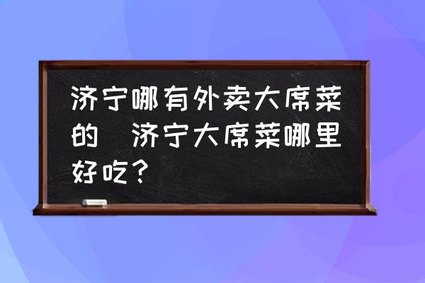 濟(jì)寧哪有外賣大席菜的(濟(jì)寧大席菜哪里好吃？)