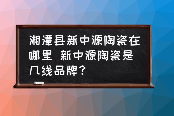 湘潭縣新中源陶瓷在哪里 新中源陶瓷是幾線品牌？