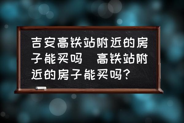 吉安高鐵站附近的房子能買嗎(高鐵站附近的房子能買嗎？)