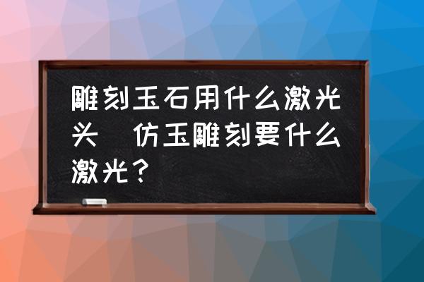 雕刻玉石用什么激光頭(仿玉雕刻要什么激光？)