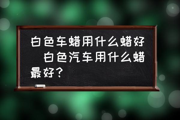 白色車蠟用什么蠟好(白色汽車用什么蠟最好？)