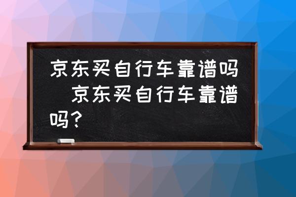 京東買自行車靠譜嗎(京東買自行車靠譜嗎？)