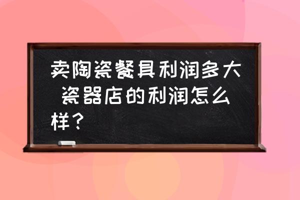 賣陶瓷餐具利潤多大 瓷器店的利潤怎么樣？