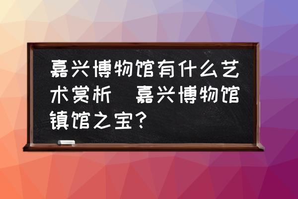 嘉興博物館有什么藝術(shù)賞析(嘉興博物館鎮(zhèn)館之寶？)
