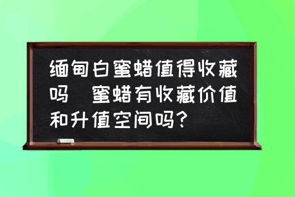 緬甸白蜜蠟值得收藏嗎(蜜蠟有收藏價(jià)值和升值空間嗎？)
