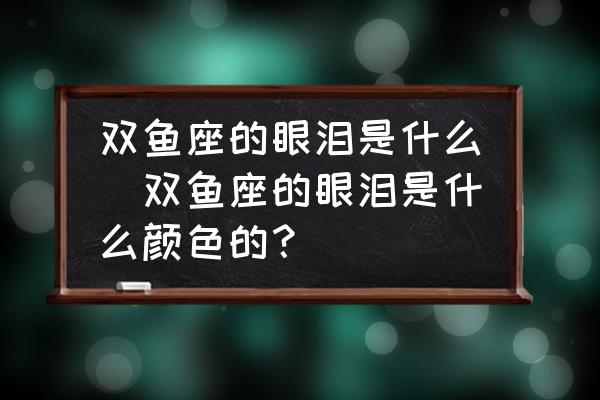 雙魚座的眼淚是什么(雙魚座的眼淚是什么顏色的？)