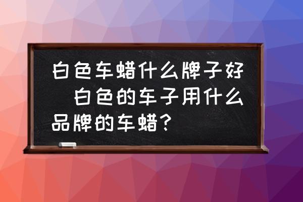 白色車(chē)蠟什么牌子好(白色的車(chē)子用什么品牌的車(chē)蠟？)