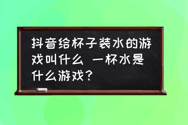 抖音給杯子裝水的游戲叫什么 一杯水是什么游戲？