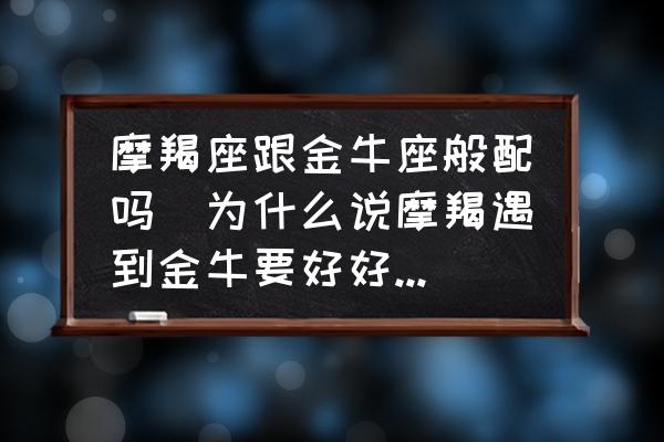 摩羯座跟金牛座般配嗎(為什么說摩羯遇到金牛要好好珍惜？)