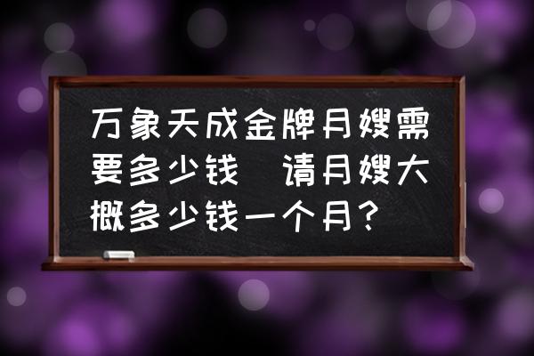 萬象天成金牌月嫂需要多少錢(請月嫂大概多少錢一個月？)