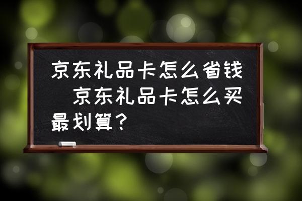 京東禮品卡怎么省錢(京東禮品卡怎么買最劃算？)