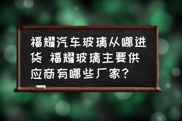 福耀汽車玻璃從哪進(jìn)貨 福耀玻璃主要供應(yīng)商有哪些廠家？