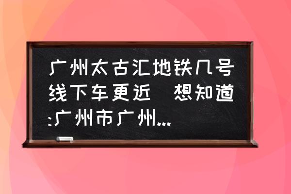 廣州太古匯地鐵幾號(hào)線下車更近(想知道:廣州市廣州太古匯在那？)