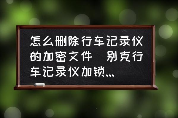 怎么刪除行車記錄儀的加密文件(別克行車記錄儀加鎖怎么刪除掉？)