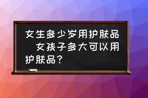 女生多少歲用護(hù)膚品(女孩子多大可以用護(hù)膚品？)