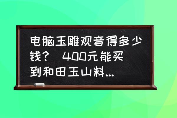 電腦玉雕觀音得多少錢(qián)?(400元能買(mǎi)到和田玉山料觀音嗎？)