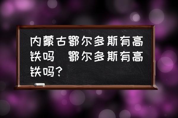 內(nèi)蒙古鄂爾多斯有高鐵嗎(鄂爾多斯有高鐵嗎？)