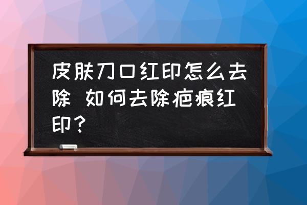 皮膚刀口紅印怎么去除 如何去除疤痕紅??？