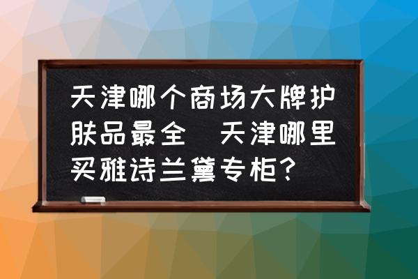 天津哪個(gè)商場(chǎng)大牌護(hù)膚品最全(天津哪里買雅詩(shī)蘭黛專柜？)