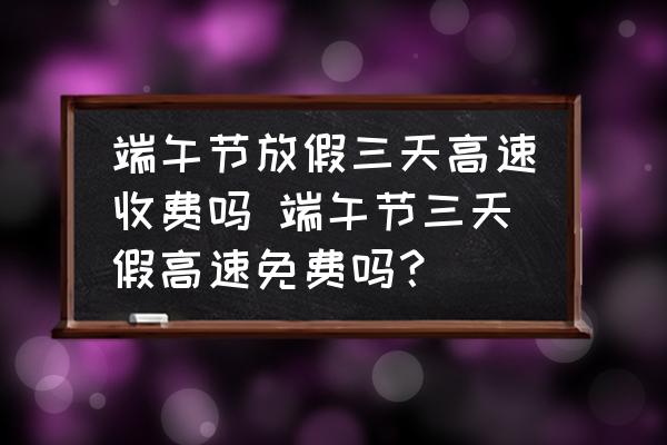 端午節(jié)放假三天高速收費(fèi)嗎 端午節(jié)三天假高速免費(fèi)嗎？