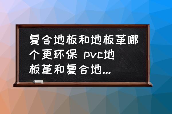 復(fù)合地板和地板革哪個(gè)更環(huán)保 pvc地板革和復(fù)合地板哪個(gè)好？