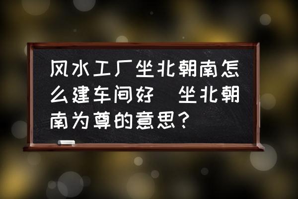 風(fēng)水工廠坐北朝南怎么建車間好(坐北朝南為尊的意思？)