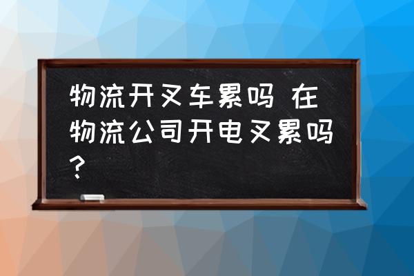 物流開叉車?yán)蹎?在物流公司開電叉累嗎？