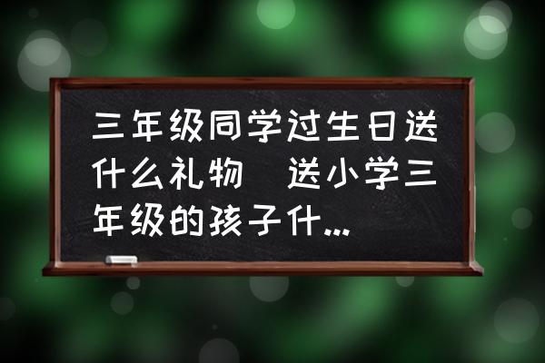 三年級同學(xué)過生日送什么禮物(送小學(xué)三年級的孩子什么禮物最好？)