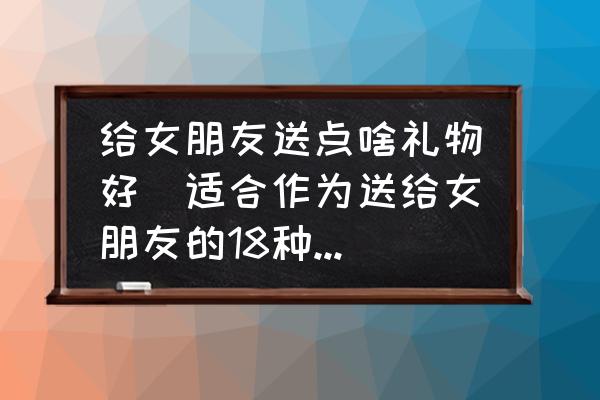 給女朋友送點(diǎn)啥禮物好(適合作為送給女朋友的18種禮物？)