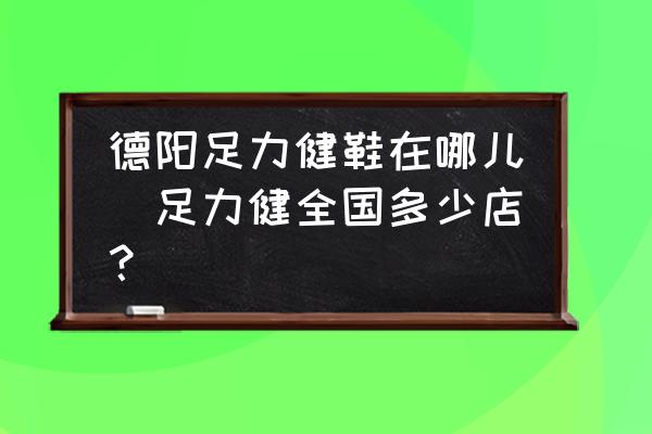 德陽足力健鞋在哪兒(足力健全國多少店？)