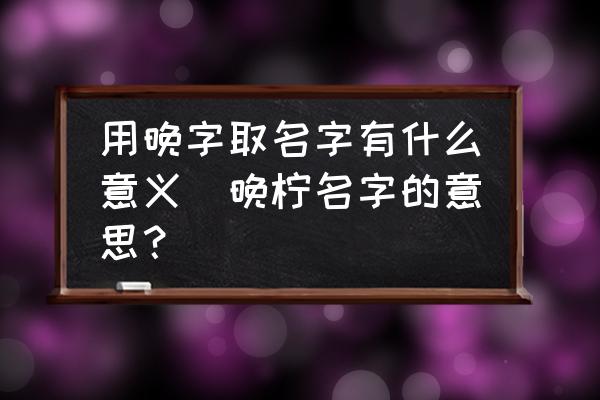 用晚字取名字有什么意義(晚檸名字的意思？)