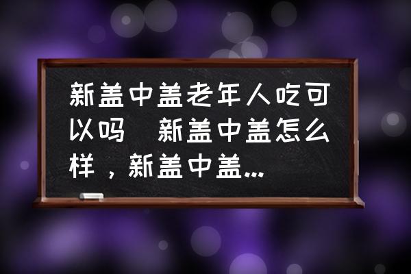 新蓋中蓋老年人吃可以嗎(新蓋中蓋怎么樣，新蓋中蓋好嗎？)