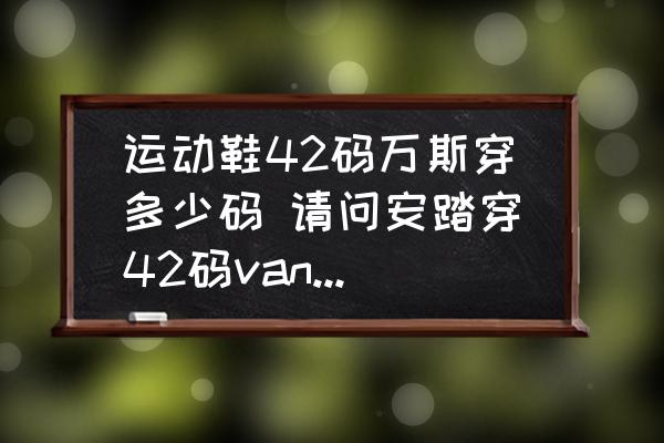運(yùn)動鞋42碼萬斯穿多少碼 請問安踏穿42碼vans穿幾碼？