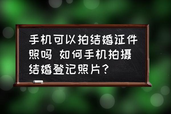 手機(jī)可以拍結(jié)婚證件照嗎 如何手機(jī)拍攝結(jié)婚登記照片？