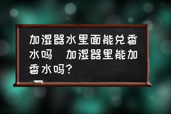 加濕器水里面能兌香水嗎(加濕器里能加香水嗎？)