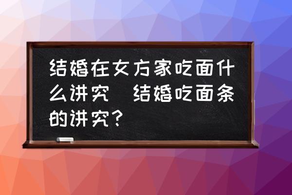結(jié)婚在女方家吃面什么講究(結(jié)婚吃面條的講究？)