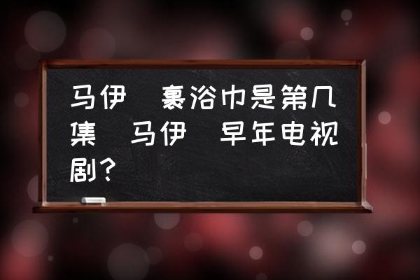 馬伊琍裹浴巾是第幾集(馬伊琍早年電視劇？)