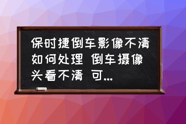 保時(shí)捷倒車影像不清如何處理 倒車攝像頭看不清 可以用酒精擦嗎？