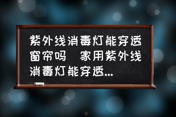 紫外線消毒燈能穿透窗簾嗎(家用紫外線消毒燈能穿透窗簾嗎？)