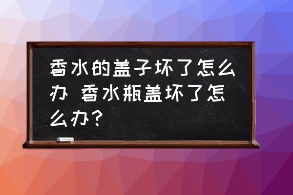 香水的蓋子壞了怎么辦 香水瓶蓋壞了怎么辦？